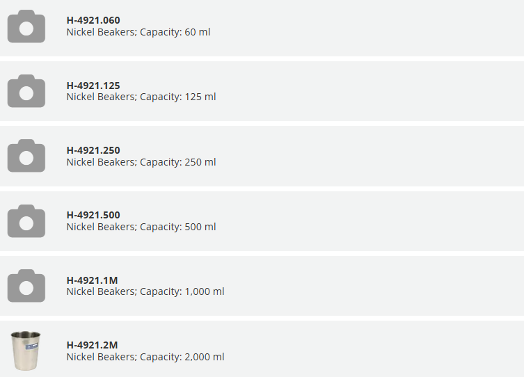 H-4921.060 Nickel Beakers; Capacity: 60 ml		 QTY H-4921.125 Nickel Beakers; Capacity: 125 ml		 QTY H-4921.250 Nickel Beakers; Capacity: 250 ml		 QTY H-4921.500 Nickel Beakers; Capacity: 500 ml		 QTY H-4921.1M Nickel Beakers; Capacity: 1,000 ml		 QTY Nickel Beakers; Capacity: 2,000 ml	H-4921.2M Nickel Beakers; Capacity: 2,000 ml